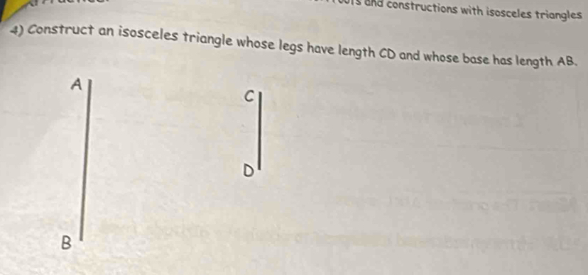 and constructions with isosceles triangles 
4) Construct an isosceles triangle whose legs have length CD and whose base has length AB. 
A
C
D
B