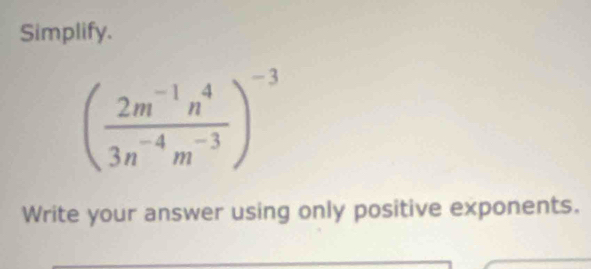 Simplify.
( (2m^(-1)n^4)/3n^(-4)m^(-3) )^-3
Write your answer using only positive exponents.