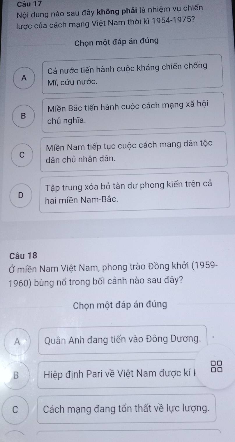 Nội dung nào sau đây không phải là nhiệm vụ chiến
lược của cách mạng Việt Nam thời kì 1954-1975?
Chọn một đáp án đúng
Cả nước tiến hành cuộc kháng chiến chống
A Mĩ, cứu nước.
Miền Bắc tiến hành cuộc cách mạng xã hội
B chủ nghĩa.
Miền Nam tiếp tục cuộc cách mạng dân tộc
C dân chủ nhân dân.
Tập trung xóa bỏ tàn dư phong kiến trên cả
D hai miền Nam-Bắc.
Câu 18
Ở miền Nam Việt Nam, phong trào Đồng khởi (1959-
1960) bùng nổ trong bối cảnh nào sau đây?
Chọn một đáp án đúng
A Quân Anh đang tiến vào Đông Dương.
□□
B Hiệp định Pari về Việt Nam được kí k
C Cách mạng đang tổn thất về lực lượng.