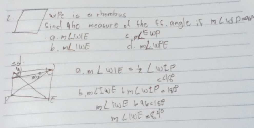 wiPe is a rhombus
Cind the measure of the ff. angle if m∠ WP=96°
9. m∠ WIE
C
d.
b. m∠ IWE m∠ WPE
m∠ Ewp
a.
m∠ WIE= 1/2 ∠ WIP
∠ 48°
6. m∠ IWE+m∠ WIP=180°
m∠ IWE+96=180°
m∠ IWE=84°