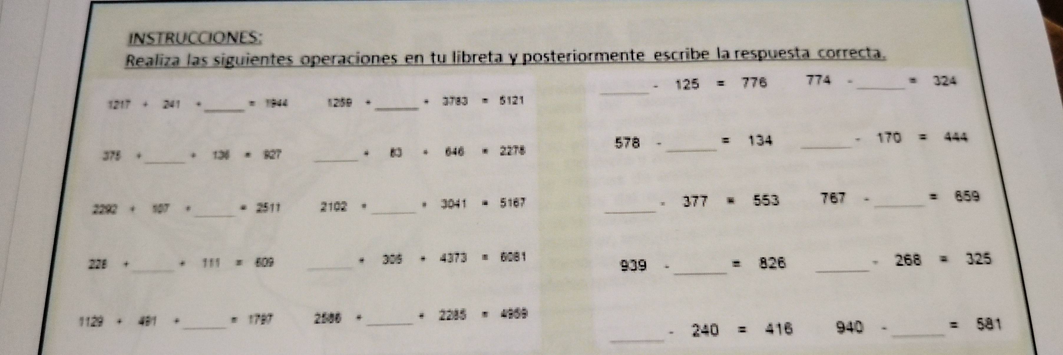 INSTRUCCIONES: 
Realiza las siguientes operaciones en tu libreta y posteriormente escribe la respuesta correcta. 
. 125=776 774- _ =324
1217 + 241 _ m 1944 1259+ _ * 3783=5121
_ 
_ 578-
=134 _
170=444
_
375+
131=R27 _
646 2278
2292 30° 2 a 11 2102· _ 3041 5167 _ 377 553 767- _
=659
_ 
. 
_ 
_
228+
_ 111=609
306· 4373 6081
939-
_
=826
、 268=325
1129+481+ _ =1787 2500· _ 2215=4209
_ 
、 240=416 940- _ =581