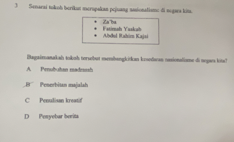 Senarai tokoh berikut merupakan pcjuang nasionalisme di negara kita.
Za’ba
Fatimah Yaakub
Abdul Rahim Kajai
Bagaimanakah tokoh tersebut membangkitkan kesedaran nasionalisme di negara kita?
A Penubuhan madrasah
B Penerbitan majalah
C Penulisan kreatif
D Penyebar berita