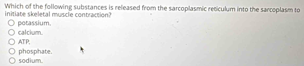 Which of the following substances is released from the sarcoplasmic reticulum into the sarcoplasm to
initiate skeletal muscle contraction?
potassium.
calcium.
ATP,
phosphate.
sodium.