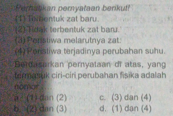 Perhatikan pernyataan berikut!
(1) Torbentuk zat baru.
(2) Tidak terbentuk zat baru.
(3) Peristiwa melarutnya zat.
(4) Poristiwa terjadinya perubahan suhu.
Berdasarkan pernyataan di atas, yang
tarmasuk ciri-ciri perubahan fisika adalah
nomor
a² (1) dan (2) c. (3) dan (4)
b. (2) dan (3) d. (1) dan (4)