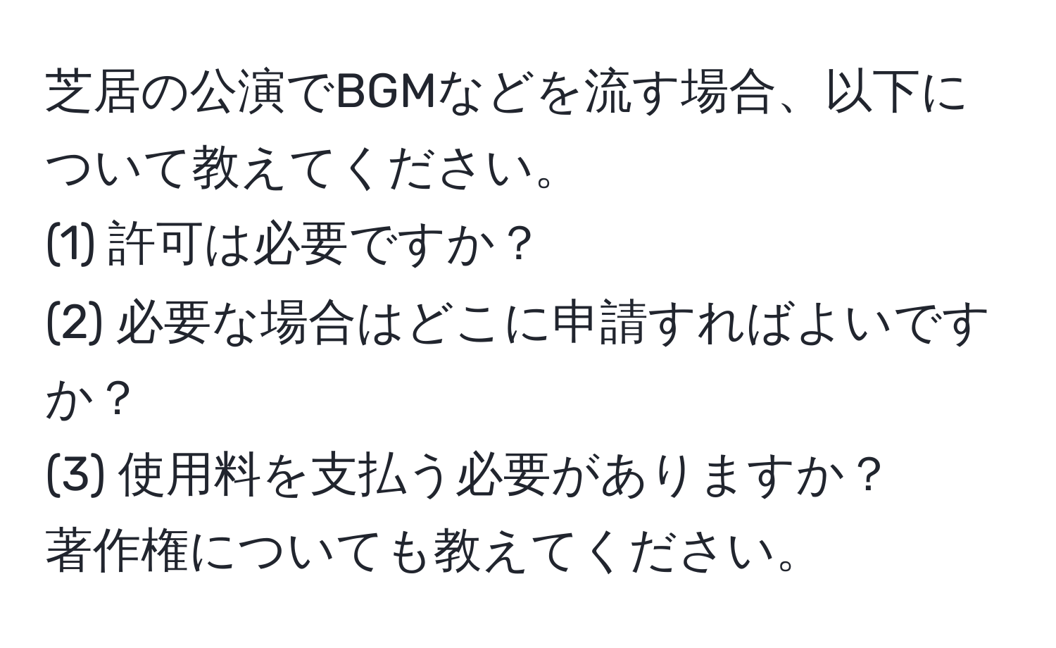 芝居の公演でBGMなどを流す場合、以下について教えてください。
(1) 許可は必要ですか？
(2) 必要な場合はどこに申請すればよいですか？
(3) 使用料を支払う必要がありますか？
著作権についても教えてください。