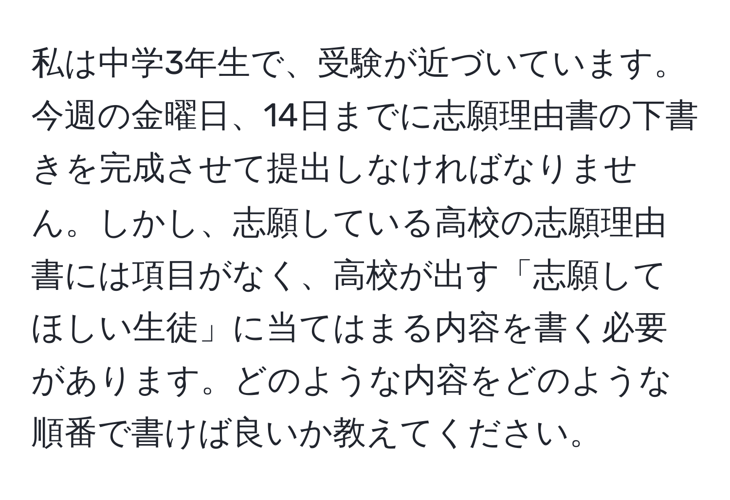 私は中学3年生で、受験が近づいています。今週の金曜日、14日までに志願理由書の下書きを完成させて提出しなければなりません。しかし、志願している高校の志願理由書には項目がなく、高校が出す「志願してほしい生徒」に当てはまる内容を書く必要があります。どのような内容をどのような順番で書けば良いか教えてください。