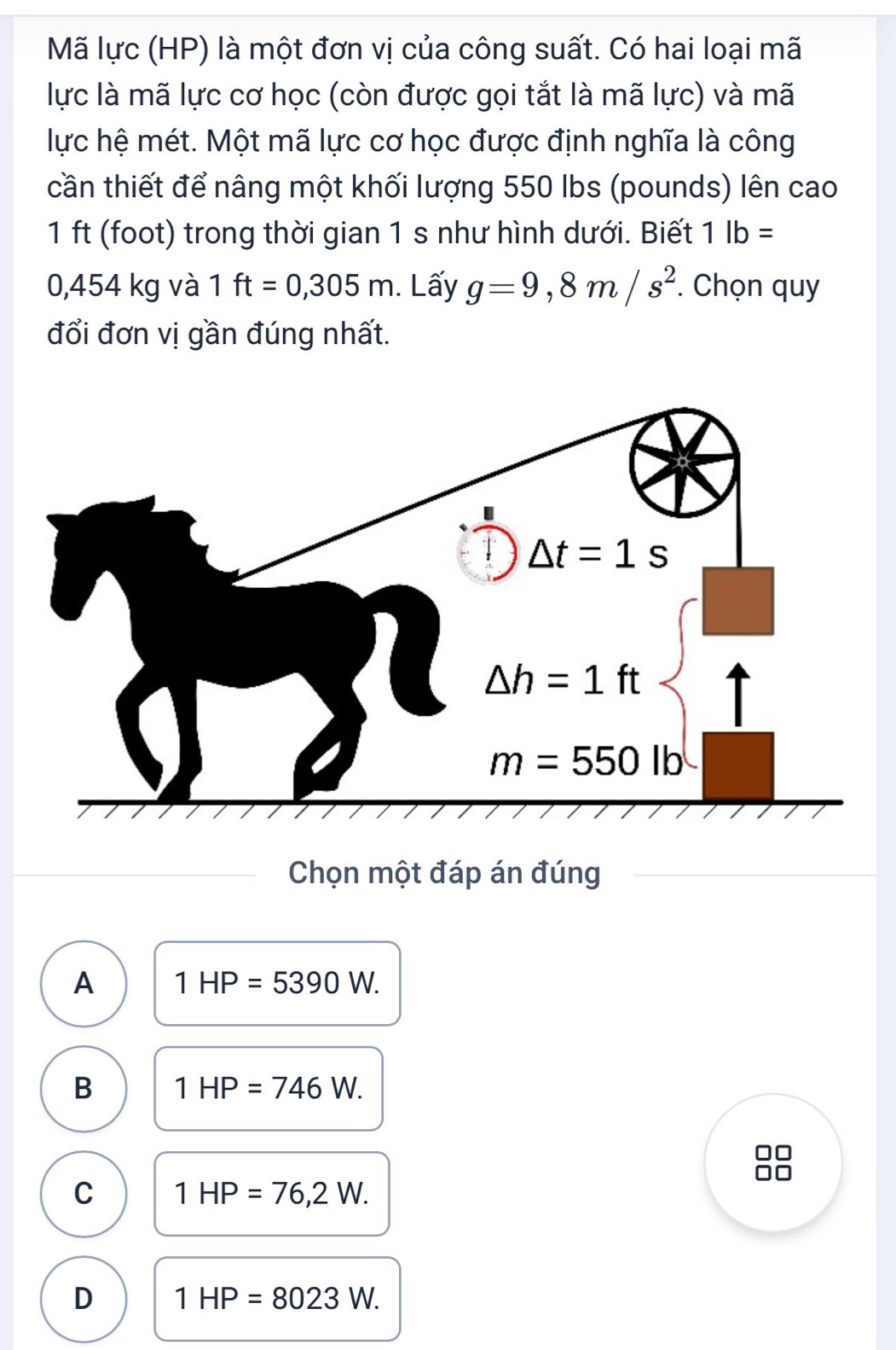 Mã lực (HP) là một đơn vị của công suất. Có hai loại mã
lực là mã lực cơ học (còn được gọi tắt là mã lực) và mã
lực hệ mét. Một mã lực cơ học được định nghĩa là công
cần thiết để nâng một khối lượng 550 Ibs (pounds) lên cao
1ft (foot) trong thời gian 1 s như hình dưới. Biết 1lb=
0,454 kg và 1 ft=0,305m. Lấy g=9,8m/s^2. Chọn quy
đổi đơn vị gần đúng nhất.
Chọn một đáp án đúng
A 1HP=5390W.
B 1HP=746W.
C 1HP=76,2W.
D 1HP=8023W.