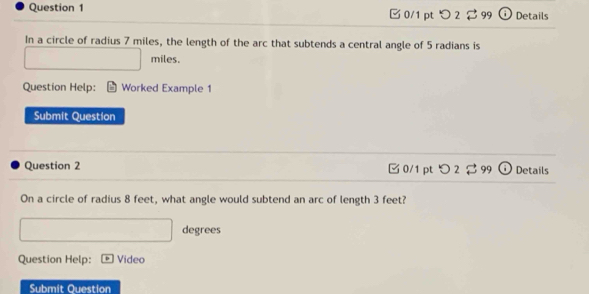 つ 2 B 99 Details 
In a circle of radius 7 miles, the length of the arc that subtends a central angle of 5 radians is
miles. 
Question Help: Worked Example 1 
Submit Question 
Question 2 □ 0/1 pt つ 2 99 Details 
On a circle of radius 8 feet, what angle would subtend an arc of length 3 feet? 
degrees 
Question Help: Video 
Submit Ouestion