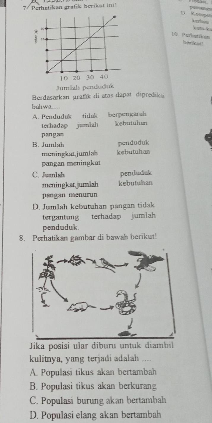 Perhatikan grafik berikut ini!
pemanes
D Kompeti
kerbau
kutu-ku
10. Perhatikan
benkat!
Jumlah penduduk
Berdasarkan grafik di atas dapat diprediksi
bahwa....
A. Penduduk tidak berpengaruh
terhadap jumlah kebutuhan
pangan
B. Jumlah penduduk
meningkat jumlah kebutuhan
pangan meningkat
C. Jumlah penduduk
meningkat jumlah kebutuhan
pangan menurun
D. Jumlah kebutuhan pangan tidak
tergantung terhadap jumlah
penduduk.
8. Perhatikan gambar di bawah berikut!
Jíika posisi ular díburu untuk diambil
kulitnya, yang terjadi adalah ....
A. Populasi tikus akan bertambah
B. Populasi tikus akan berkurang
C. Populasi burung akan bertambah
D. Populasi elang akan bertambah