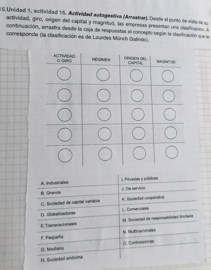 Unidad 1, actividad 15. Actividad autogestiva (Arrastrar). Desde el punto de vista de su
actividad, giro, origen del capital y magnitud, las empresas presentan una clasificación. A
continuación, arrastra desde la caja de respuestas el concepto según la clasificación que le
corresponde (la clasificación es de Lourdes Münch Galindo).
A. Industriales 1. Privadas y públicas
B. Grande J. De servicio
C. Sociedad de capital variable K. Sociedad cooperativa
D. Globalizadoras L. Comerciales
E. Transnacionales M. Sociedad de responsabilidad ilimitada
F. Pequeña N. Multinacionales
G. Mediana O. Controladoras
H. Sociedad anónima