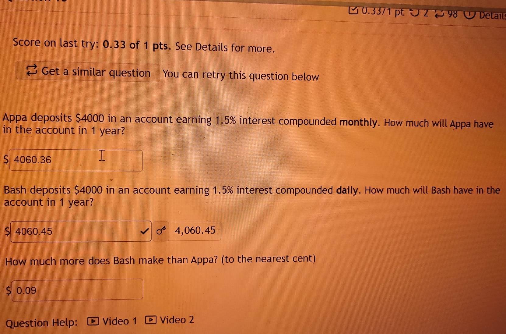 ろ 0.33/1 pt つ2ど 98 Detail
Score on last try: 0.33 of 1 pts. See Details for more.
Get a similar question You can retry this question below
Appa deposits $4000 in an account earning 1.5% interest compounded monthly. How much will Appa have
in the account in 1 year?
$ 4060.36
Bash deposits $4000 in an account earning 1.5% interest compounded daily. How much will Bash have in the
account in 1 year?
$ 4060.45 4,060.45
How much more does Bash make than Appa? (to the nearest cent)
$ 0.09
Question Help: Video 1 ▶ Video 2