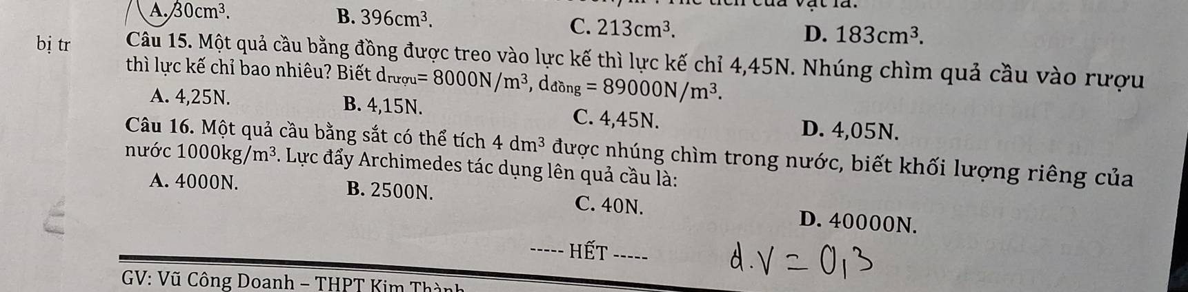 A. 30cm^3. B. 396cm^3.
C. 213cm^3.
D. 183cm^3. 
bị tr Câu 15. Một quả cầu bằng đồng được treo vào lực kế thì lực kế chỉ 4,45N. Nhúng chìm quả cầu vào rượu
thì lực kế chỉ bao nhiêu? Biết dr d_ruqu=8000N/m^3 、 d_dong=89000N/m^3.
A. 4,25N. B. 4,15N. C. 4,45N. D. 4,05N.
Câu 16. Một quả cầu bằng sắt có thể tích 4dm^3 được nhúng chìm trong nước, biết khối lượng riêng của
nước 1000kg/m^3. Lực đẩy Archimedes tác dụng lên quả cầu là:
A. 4000N. B. 2500N. C. 40N. D. 40000N.
hết ____
* GV: Vũ Công Doanh - THPT Kim Thành