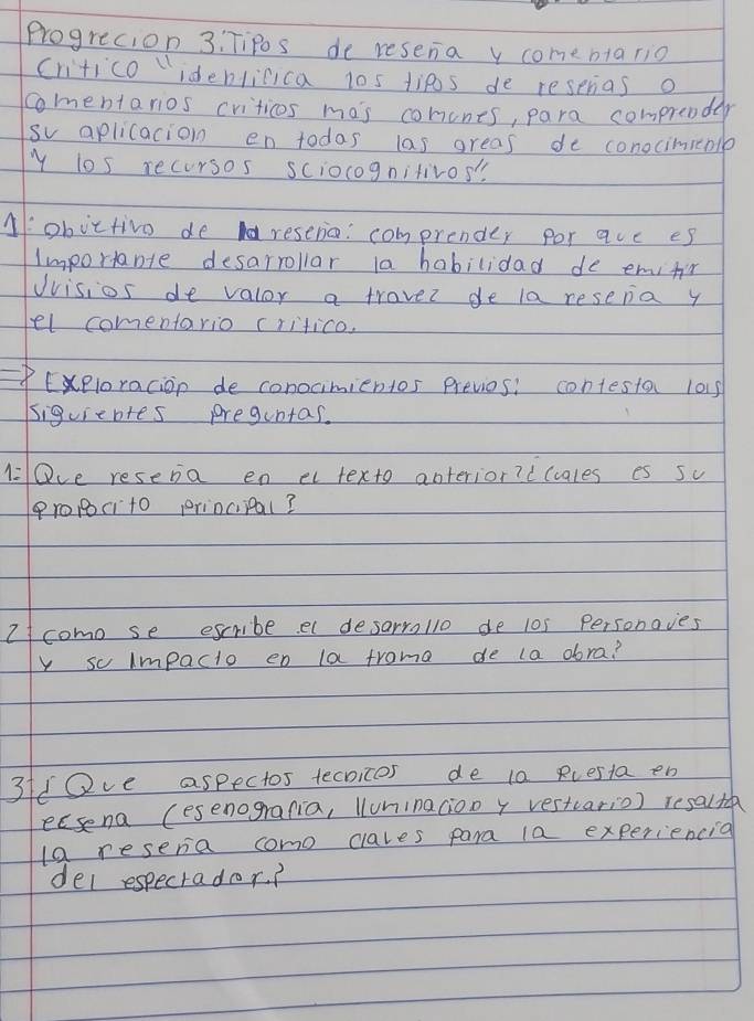 Progrecion 3: TiPs de resena y comenta rio 
critico "ideblicica 10s tips de resprias o 
comentarios criticos mas conines, para comprender 
sv aplicacion en todas las greas de conociminlp 
y los recursos sciocognitivos' 
Aobictivo de areserio: comprender por quc es 
importabte desarrollar la habilidad de emifr 
Uvisios de valor a traver de la resena y 
el comentario critico. 
Eeloracion de conocimientos Previos: contesta 101s 
siguientes preguntas. 
l Qve resera en et texto anterior? d(cales es sc 
Propcito princiipal? 
I como se escribe e desarrollo de 10s Personoves 
y so impacto en la froma de la dora? 
3f/Ove aspectos tecnices de t0 Rcesta en 
ecsena (esenogrania, Wuninacioo y vestcario) resalta 
la resera como clales para la experiencia 
del especrador?