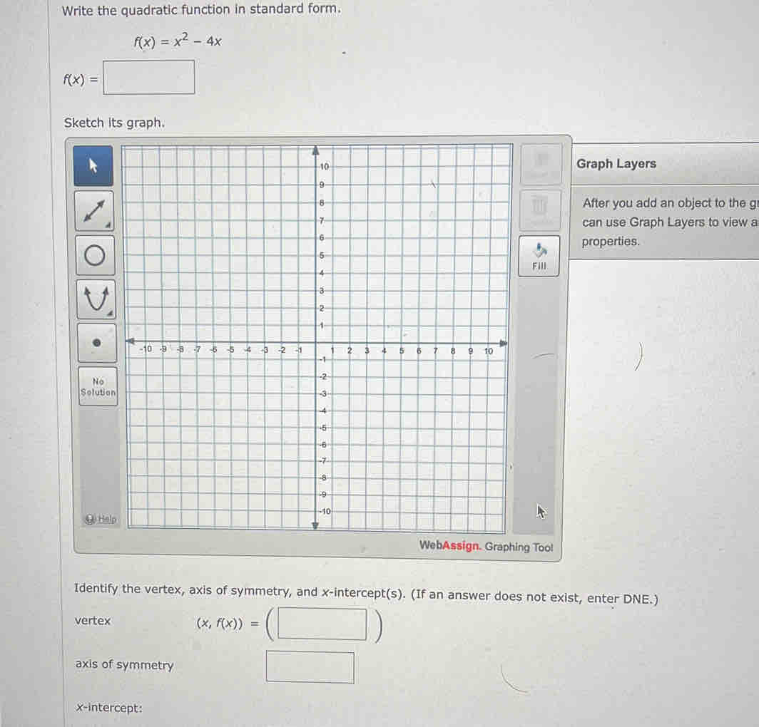 Write the quadratic function in standard form.
f(x)=x^2-4x
f(x)=□
Sketch its graph.
Graph Layers
After you add an object to the g
can use Graph Layers to view a
properties.
FilI
N
Solution
( H
WebAssign. Graphing Too!
Identify the vertex, axis of symmetry, and x-intercept(s). (If an answer does not exist, enter DNE.)
vertex
(x,f(x))=
axis of symmetry
x-intercept: