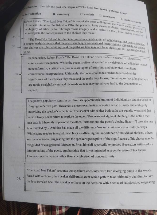 Direction: Identify the part of critique of “The Road Not Taken by Robert Frost”
A. introduction B. summary C. analysis D. conclusion
E. thesis statement
Robert Frost's "The Road Not Taken" is one of the most well-known and widely studied poems in
American literature. Published in 1916, the poem explores themes of choice, individualism, and the
ambiguity of life's paths. Through vivid imagery and a reflective tone, Frost invites readers to
contemplate the consequences of the choices they make.
34.
"The Road Not Taken" is often interpreted as a celebration of individualism and nonconformity.
a deeper analysis reveals that the poem challenges conventional interpretations, ultimately suggesting
35. that choices are often arbitrary and the paths we take may not be as significant as we perceive them
to be.
In conclusion, Robert Frost's "The Road Not Taken" offers readers a nuanced exploration of
choice and consequence. While the poem is often interpreted as a celebration of individualism and
nonconformity, a critical analysis reveals layers of irony and ambiguity that complicate
36 conventional interpretations. Ultimately, the poem challenges readers to reconsider the
significance of the choices they make and the paths they follow, reminding us that life's journeys
are rarely straightforward and the roads we take may not always lead to the destinations we
expect.
The poem's popularity stems in part from its apparent celebration of individualism and the value of
forging one's own path. However, a closer examination reveals a sense of irony and ambiguity
underlying the speaker's reflections. The speaker admits that both paths are equally worn and that
he will likely never return to explore the other. This acknowledgment challenges the notion that
one path is inherently superior to the other. Furthermore, the poem's closing lines—"I took the one
37. less traveled by, / And that has made all the difference"—can be interpreted in multiple ways.
While some readers interpret these lines as affirming the importance of individual choices, others
see them as ironic, suggesting that the speaker's perception of the significance of his choice may be
misguided or exaggerated. Moreover, Frost himself reportedly expressed frustration with readers'
interpretations of the poem, emphasizing that it was intended as a gentle satire of his friend
Thomas's indecisiveness rather than a celebration of nonconformity.
"The Road Not Taken" recounts the speaker's encounter with two diverging paths in the woods.
38, Faced with a choice, the speaker deliberates over which path to take, ultimately deciding to take
the less-traveled one. The speaker reflects on the decision with a sense of satisfaction, suggesting
