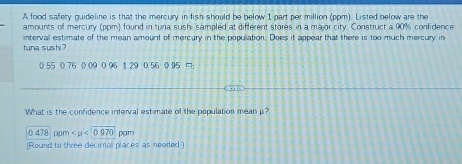 A food safety quideline is that the mercury in fish should be below 1 part per million (ppm). Listed below are the 
amounts of mercury (ppm) found in tuna sushi sampled at different stores in a major city. Construct a 90% confidence 
tuna sushi ? intervall estimate of the mean amount of mercury in the population. Does it appear that there is too much mercury in
0.55 0.76 0.09 0.96 1.29 0.56 0.95 □ 
What is the confidence interval estimate of the population mean μ?
0.478 pom <0.970 ppm 
(Round to three decimal places as needed)