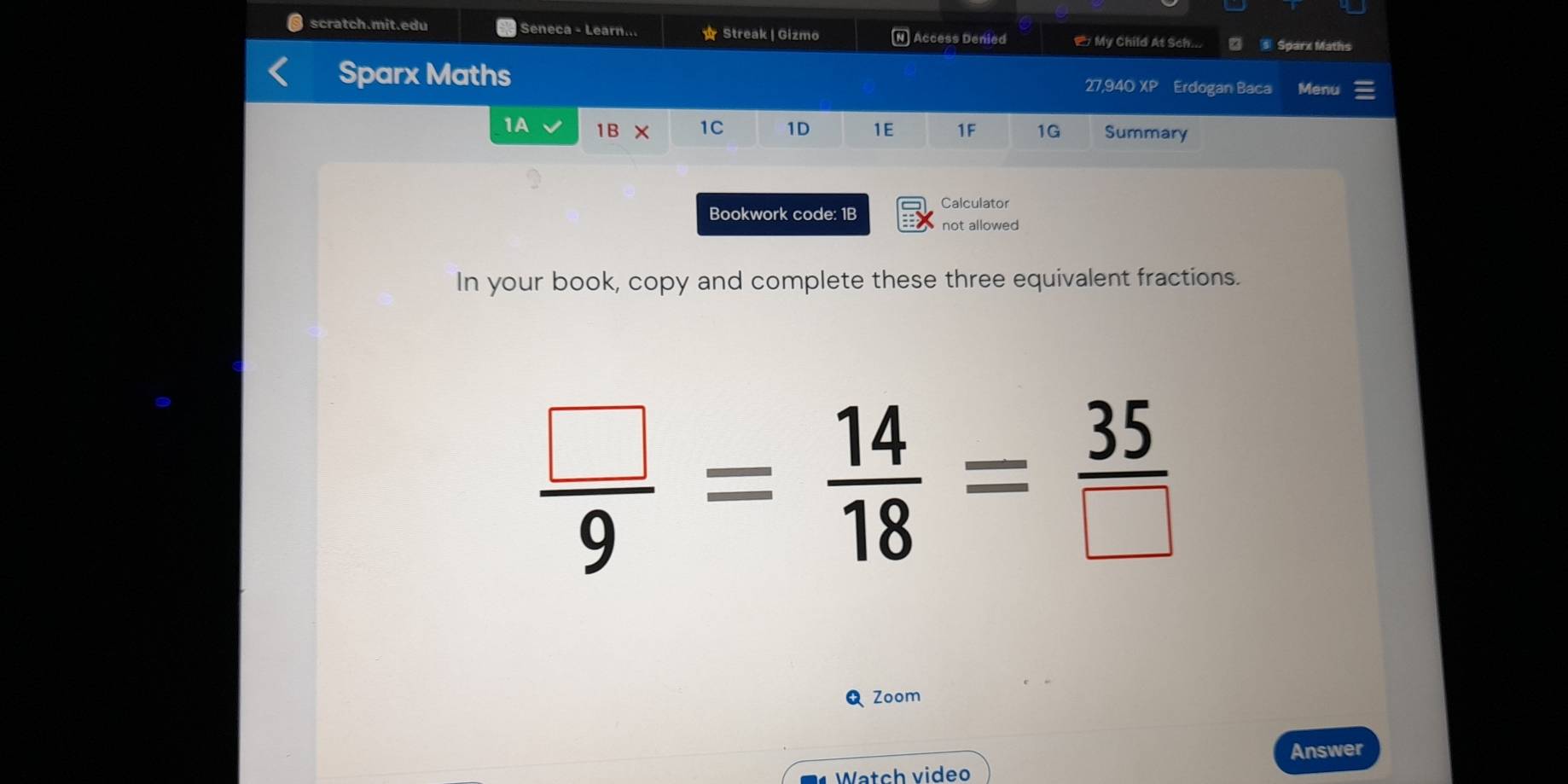 scratch.mit.edu Seneca - Learn... ☆ Streak| Gizmo N] Access Denied My Child At Sch... s Sparx Maths 
Sparx Maths 27,940 XP Erdogan Baca Menu 
1A 1B × 1C 1D 1E 1F 1G Summary 
Bookwork code: 1B Calculator 
not allowed 
In your book, copy and complete these three equivalent fractions.
 □ /9 = 14/18 = 35/□  
Q Zoom 
Answer 
Watch video