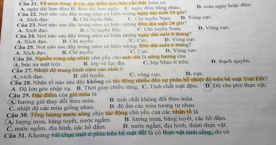 Về mùa đông, ở các địa điểm trên bản cầu Bắc luôn có
A. ngày dài hơn đêm B. đêm dài hơn ngày. C. ngày đêm bằng nhau. D. toàn ngày hoặc đêm.
Câu 22. Nơi nào sau đây trong năm có hiện tượng ngày dài suốt 24 giờ?
A. Xích đạo. B. Chí tuyển Bắc. C. Chí tuyến Nam. D. Vòng cực.
Câu 23. Nơi nào sau đây trong năm có hiện tượng đêm dài suốt 24 giờ?
A. Xích đạo. B. Chí tuyển Bắc. C. Chí tuyến Nam. D. Vòng cực.
Câu 24. Nơi nào sau đây trong năm có hiện tượng ngày dài suốt 6 tháng?
A. Xích đạo. B. Chí tuyển. C Cực. D. Vòng cực.
Câu 25. Nơi nào sau đây trong năm có hiện tượng đêm dài suốt 6 tháng?
A. Xích đạo. B. Chí tuyển. C. Cực. D. Vòng cực.
Câu 26. Nguồn cung cấp nhiệt chủ yếu cho mặt đất là năng lượng của
A bức xạ mặt trời. B. lớp vỏ lục địa. C. lớp Man-ti trên. D. thạch quyền.
Câu 27. Nhiệt độ trung bình năm cao nhất ở
A. xích đạo. B. chí tuyến. C. vòng cực. D. cực.
Cầu 28. Nhân tố nào sau đây không có tác động nhiều đến sự phân bố nhiệt độ trên bề mặt Trái Đất?
A. Độ lớn góc nhập xạ. B. Thời gian chiếu sáng. C. Tính chất mặt đệm. D. Độ che phủ thực vật.
Câu 29. Đặc điểm của gió mùa là
A. hướng gió thay đổi theo mùa. B. tính chất không đổi theo mùa.
C. nhiệt độ các mùa giống nhau. D. độ ẩm các mùa tương tự nhau.
Câu 30. Tổng lượng nước sông chịu tác động chủ yếu của các nhân tố là
A lượng mưa, băng tuyết, nước ngầm. B. lượng mưa, băng tuyết, các hồ đầm.
C. nước ngầm, địa hình, các hồ đầm.  D. nước ngầm, địa hình, thảm thực vật.
Câu 31. Khoảng vài chục mét ở phía trên bề mặt đất là có thực vật sinh sống, do có