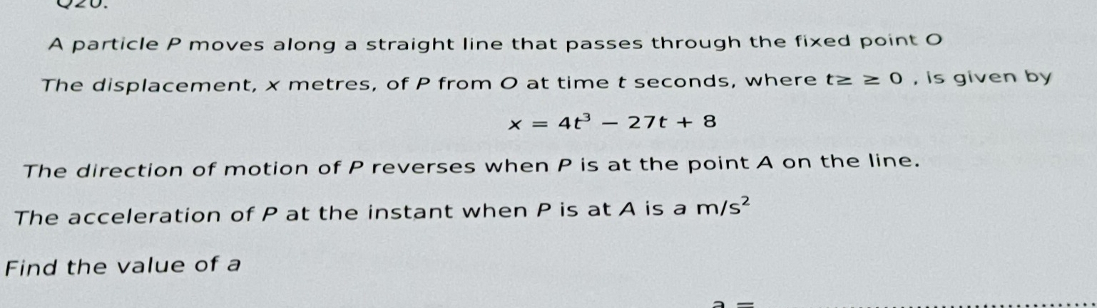 A particle P moves along a straight line that passes through the fixed point O
The displacement, x metres, of P from O at time t seconds, where t≥ ≥ 0 , is given by
x=4t^3-27t+8
The direction of motion of P reverses when P is at the point A on the line. 
The acceleration of P at the instant when P is at A is a m/s^2
Find the value of a