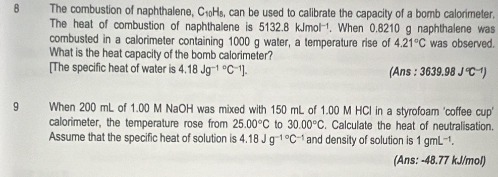 The combustion of naphthalene, C₁₀H₈, can be used to calibrate the capacity of a bomb calorimeter. 
The heat of combustion of naphthalene is 5132.8kJmol^(-1). When 0.8210 g naphthalene was 
combusted in a calorimeter containing 1000 g water, a temperature rise of 4.21°C was observed. 
What is the heat capacity of the bomb calorimeter? 
[The specific heat of water is 4.18Jg^((-1)°C^-1)]. 3639.98J°C^(-1))
(Ans : 
9 When 200 mL of 1.00 M NaOH was mixed with 150 mL of 1.00 M HCl in a styrofoam 'coffee cup' 
calorimeter, the temperature rose from 25.00°C to 30.00°C. Calculate the heat of neutralisation. 
Assume that the specific heat of solution is 4.18Jg^(-1^circ)C^(-1) and density of solution is 1gmL^(-1). 
(Ans: -48.77 kJ/mol)