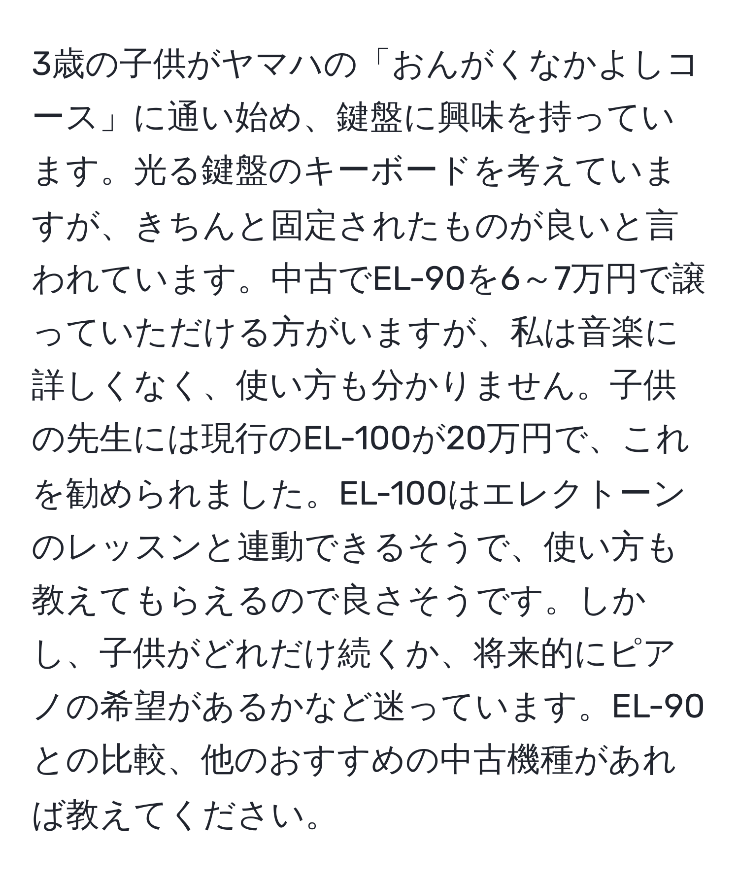 3歳の子供がヤマハの「おんがくなかよしコース」に通い始め、鍵盤に興味を持っています。光る鍵盤のキーボードを考えていますが、きちんと固定されたものが良いと言われています。中古でEL-90を6～7万円で譲っていただける方がいますが、私は音楽に詳しくなく、使い方も分かりません。子供の先生には現行のEL-100が20万円で、これを勧められました。EL-100はエレクトーンのレッスンと連動できるそうで、使い方も教えてもらえるので良さそうです。しかし、子供がどれだけ続くか、将来的にピアノの希望があるかなど迷っています。EL-90との比較、他のおすすめの中古機種があれば教えてください。