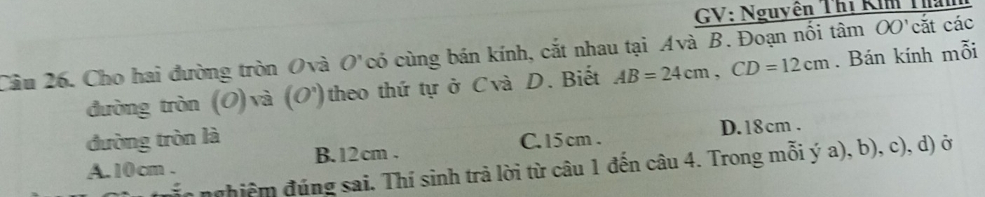 GV: Nguyên Thị Ki T
Câu 26. Cho hai đường tròn Ovà O'có cùng bán kính, cắt nhau tại Avà B. Đoạn nổi tâm OO'cắt các
đường tròn (O) và (O') theo thứ tự ở Cvà D. Biết AB=24cm, CD=12cm. Bán kính mỗi
đường tròn là C. 15 cm. D. 18cm.
A. 10 cm. B. 12 cm.
n nghiệ m đúng sai. Thí sinh trả lời từ câu 1 đến câu 4. Trong mỗi ý a), b), c), d) ở