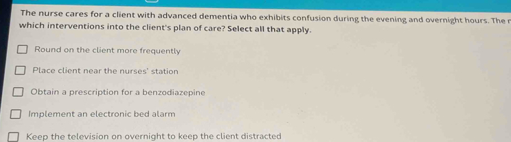 The nurse cares for a client with advanced dementia who exhibits confusion during the evening and overnight hours. The r
which interventions into the client's plan of care? Select all that apply.
Round on the client more frequently
Place client near the nurses' station
Obtain a prescription for a benzodiazepine
Implement an electronic bed alarm
Keep the television on overnight to keep the client distracted