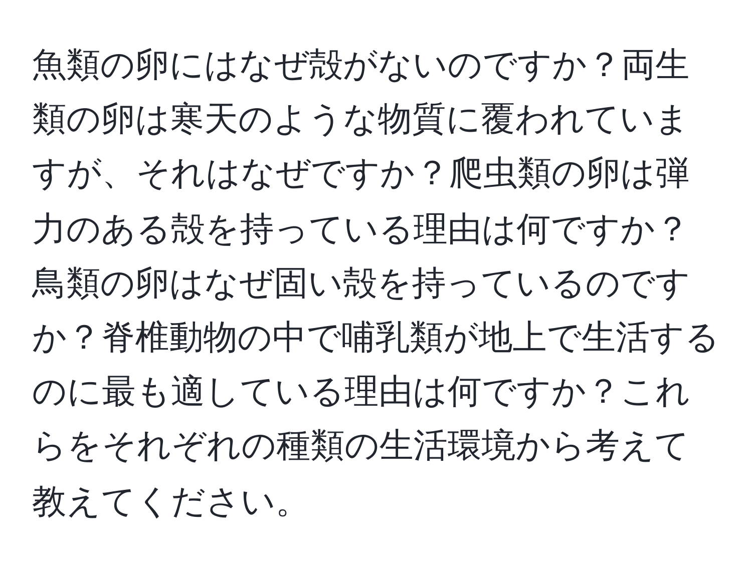 魚類の卵にはなぜ殻がないのですか？両生類の卵は寒天のような物質に覆われていますが、それはなぜですか？爬虫類の卵は弾力のある殻を持っている理由は何ですか？鳥類の卵はなぜ固い殻を持っているのですか？脊椎動物の中で哺乳類が地上で生活するのに最も適している理由は何ですか？これらをそれぞれの種類の生活環境から考えて教えてください。