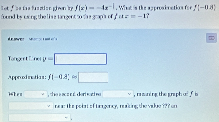 Let f be the function given by f(x)=-4x^(-frac 3)5. What is the approximation for f(-0.8)
found by using the line tangent to the graph of fat x=-1 ? 
Answer Attempt 1 out of 2 
Tangent Line: y=□
Approximation: f(-0.8)approx □
When □ v , the second derivative □ Y , meaning the graph of fis 
near the point of tangency, making the value ??? an