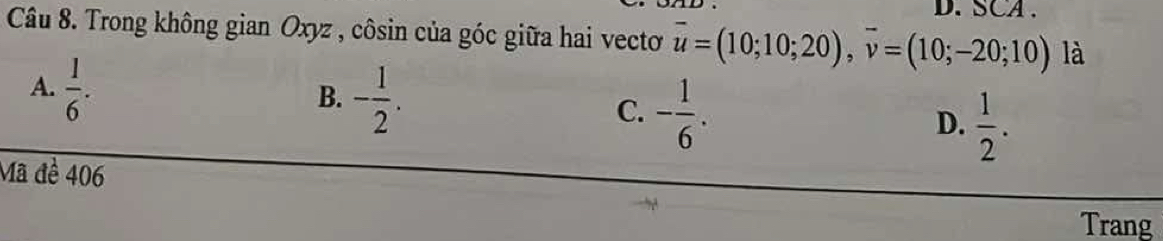 SCA .
Câu 8. Trong không gian Oxyz , côsin của góc giữa hai vecto overline u=(10;10;20), overline v=(10;-20;10) là
A.  1/6 .
B. - 1/2 .
C. - 1/6 .
D.  1/2 . 
Mã đề 406
Trang