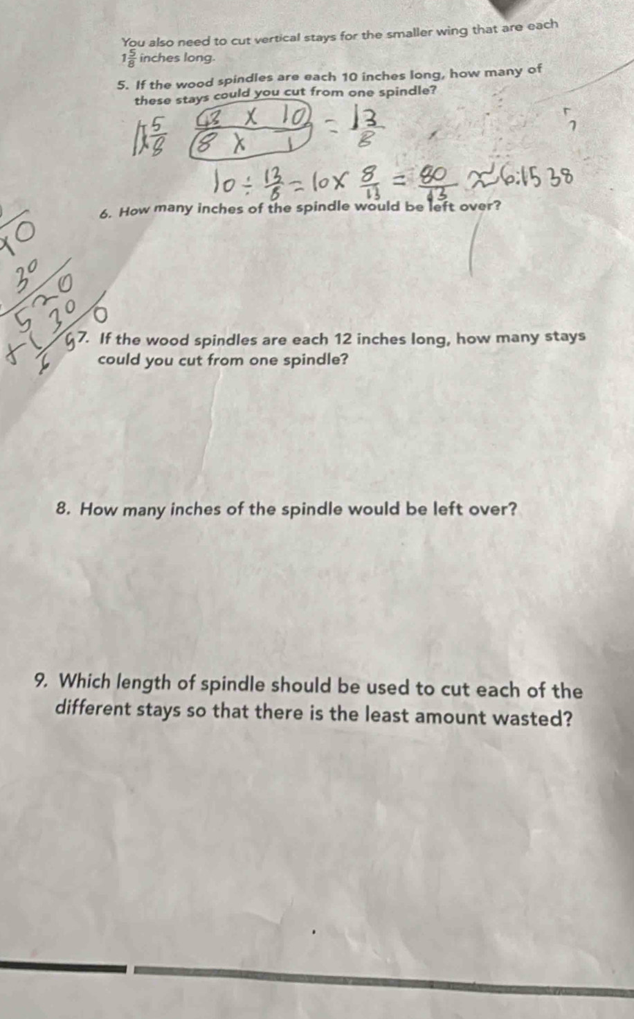 You also need to cut vertical stays for the smaller wing that are each
1 5/8  inches long. 
5. If the wood spindles are each 10 inches long, how many of 
these stays could you cut from one spindle? 
6. How many inches of the spindle would be left over? 
7. If the wood spindles are each 12 inches long, how many stays 
could you cut from one spindle? 
8. How many inches of the spindle would be left over? 
9. Which length of spindle should be used to cut each of the 
different stays so that there is the least amount wasted?