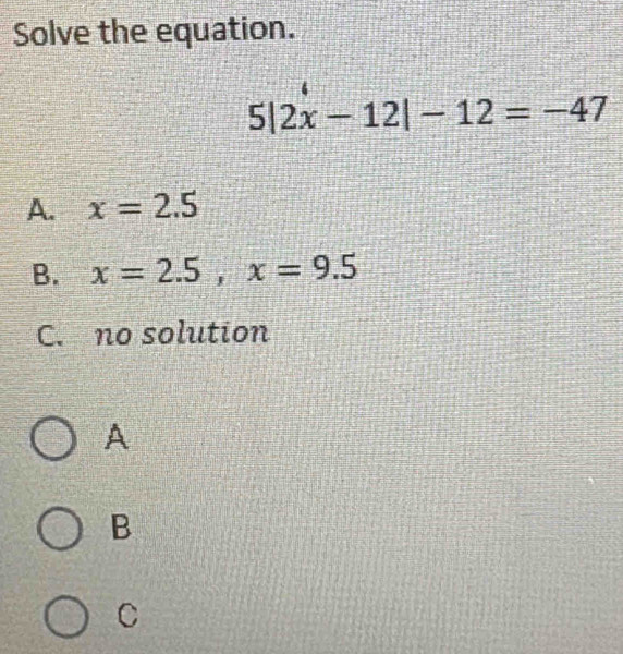 Solve the equation.
5|2x-12|-12=-47
A. x=2.5
B. x=2.5, x=9.5
C. no solution
A
B
C