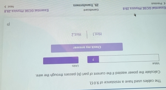 The cables used have a resistance of 9.0 Ω. 
Calculate the power wasted if the current of part (b) passes through the wire. 
Value Units 
? 
Check my answer 
Hint 1 Hint 2 
Essential GCSE Physics 29.6 Gameboard: Essential GCSE Physics 29.8 < Previous 29. Transformers Next 》