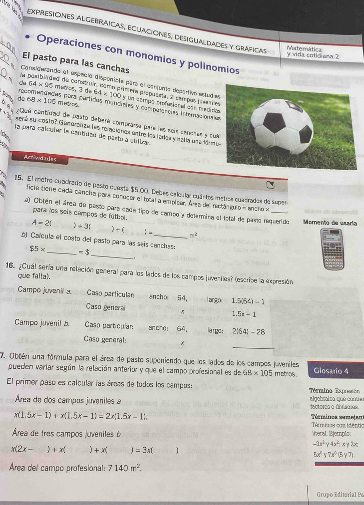 tre la expresiones algebraicas, ecuaciones, desigualdades y gráficas
Matemática
Operaciones con monomios y polinomios
y vida cotidiana 2
El pasto para las canchas
Considerando el espacio disponible para el conjunto deportivo estudia
la posibilidad de construir, como primera propuesta, 2 campos juvenile
de 64* 95 metros, 3 de 64* 100y un campo profesional con medida
punt de 68* 105 metros.
recomendadas para partidos mundiales y competencias internacionale
D:  e :Qué cantidad de pasto deberá comprarse para las seis canchas y cuá
x+30 será su costo? Generaliza las relaciones entre los lados y halla una fórmu
la para calcular la cantidad de pasto a utilizar.
dens
Actividades
15. El metro cuadrado de pasto cuesta $5.00. Debes calcular cuántos metros cuadrados de super-
ficie tiene cada cancha para conocer el total a emplear. Área del rectángulo = ancho ×
a) Obtén el área de pasto para cada tipo de campo y determina el total de pasto requerido Momento de usarla
para los seis campos de fútbol.

A=2( +3( +( )= m^2
b) Calcula el costo del pasto para las seis canchas:
_
$5* _ =$
16. ¿Cuál sería una relación general para los lados de los campos juveniles? (escribe la expresión
que falta).
Campo juvenil a. Caso particular: ancho: 64, largo: 1.5(64)-1
Caso general x 1.5x-1
Campo juvenil b. Caso particular: ancho: 64, largo; 2(64)-28
_
Caso general: x
7. Obtén una fórmula para el área de pasto suponiendo que los lados de los campos juveniles Glosario 4
pueden variar según la relación anterior y que el campo profesional es de 68* 105 metros.
El primer paso es calcular las áreas de todos los campos:
Término Expresión
algebraica que contier
Área de dos campos juveniles a factores o divisores.
x(1.5x-1)+x(1.5x-1)=2x(1.5x-1).
Términos semejant
Términos con idéntic
Área de tres campos juveniles b literal. Ejemplo:
-3x^2y4x^2,xy2x,
x(2x-)+x()+x( =3x()
5x^0y7x^0(5y7).
Área del campo profesional: 7140m^2.
Grupo Editorial Pa