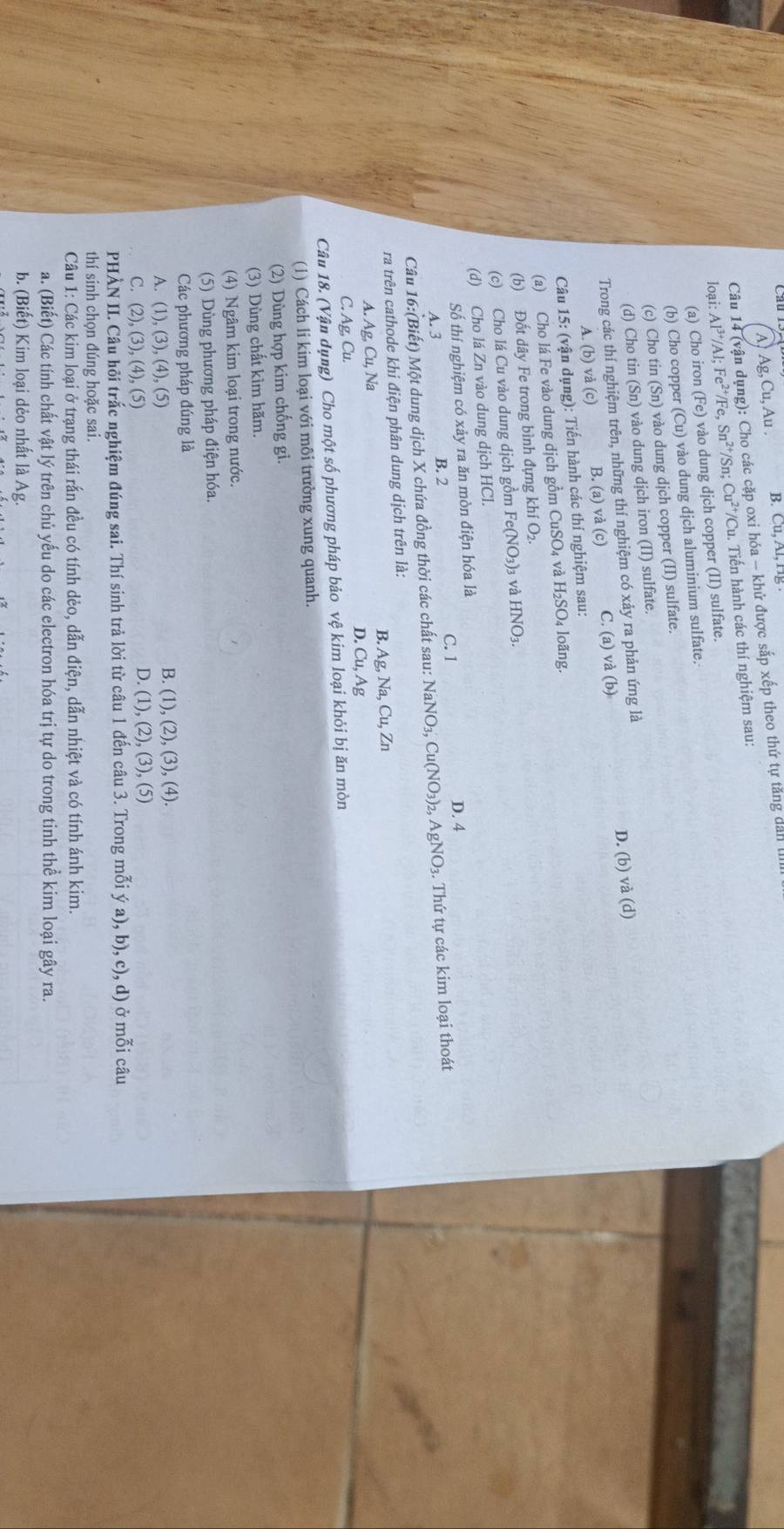 A1 g,Cu,Au B. Cu,AI,HE
Câu 14 (vận dụng): Cho các cặp oxi hóa - khử được sắp xếp theo thứ tự tăng dan I
loại: Al^(3+)/Al;Fe^(2+)/Fe,Sn^(2+) /Sn: Cu^(2+)/Cu 1. Tiến hành các thí nghiệm sau:
(a) Cho iron (Fe) ) vào dung dịch copper (II) sulfate.
(b) Cho copper (Cu) vào dung dịch aluminium sulfate.
(c) Cho tin (Sn) vào dung djch copper (II) sulfate.
(d) Cho tin (Sn) vào dung dịch iron (II) sulfate.
Trong các thí nghiệm trên, những thí nghiệm có xảy ra phản ứng là
A. (b) và (c) B. (a) vdot a(c) C. (a) và (b) D. (b) và (d)
Câu 15: (vận dụng): Tiến hành các thí nghiệm sau:
(a) Cho lá Fe vào dung dịch gồm ( CuSO 4 và H_2SO loãng.
(b) Đốt dây Fe trong bình đựng kh (O_2
(c) Cho lá Cu vào dung dịch gồm Fe(NO_3)_3 và HNO_3.
(d) Cho lá Zn vào dung dịch HCl.
Số thí nghiệm có xảy ra ăn mòn điện hóa là D. 4
A. 3 B. 2 C. 1
Câu 16:(Biết) Một dung dịch X chứa đồng thời các chất sau: NaNO₃, Cu(NO₃)2, AgNO₃. Thứ tự các kim loại thoát
ra trên cathode khi điện phân dung dịch trên là:
B. Ag,Na,Cu,Zn
A. Ag,Cu, Na
D. Cu,Ag
C. Ag, Cu.
Câu 18. (Vận dụng) Cho một số phương pháp bảo vệ kim loại khỏi bị ăn mòn
(1) Cách li kim loại với môi trường xung quanh.
(2) Dùng hợp kim chống gi.
(3) Dùng chất kìm hãm.
(4) Ngâm kim loại trong nước.
(5) Dùng phương pháp điện hóa.
Các phương pháp đúng là
A. (1),(3),(4),(5)
B. (1),(2),(3),(4).
C. (2),(3),(4),(5)
D. (1),(2),(3),(5)
PHÀN II. Câu hỏi trắc nghiệm đúng sai. Thí sinh trả lời từ câu 1 đến câu 3. Trong mỗi ya),b),c),d) ở mỗi câu
thí sinh chọn đúng hoặc sai.
Câu 1: Các kim loại ở trạng thái rắn đều có tính dẻo, dẫn điện, dẫn nhiệt và có tính ánh kim.
a. (Biết) Các tính chất vật lý trên chủ yếu do các electron hóa trị tự do trong tinh thể kim loại gây ra.
b. (Biết) Kim loại dẻo nhất là Ag.