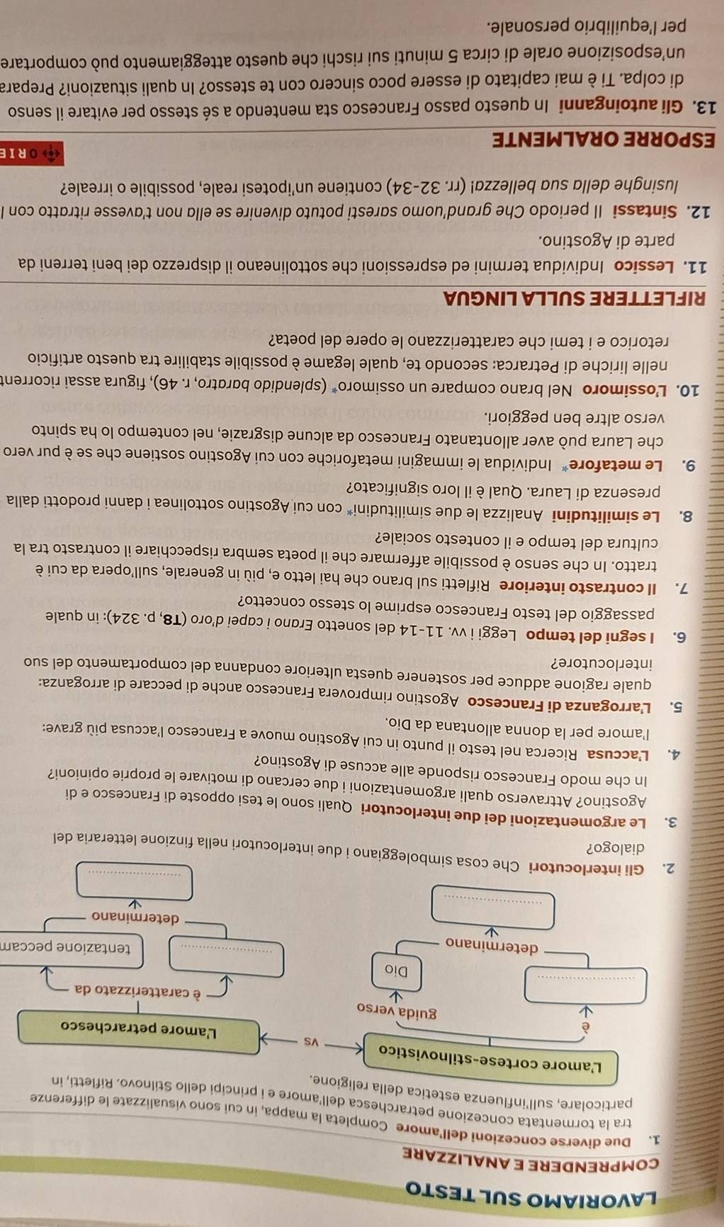 LAVORIAMO SUL TESTO
COMPRENDERE E ANALIZZARE
1. Due diverse concezioni dell’amore Completa la mappa, in cui sono visualizzate le differenze
tra la tormentata concezione petrarchesca dell’amore e i principi dello Stilnovo. Rifletti, in
particolare, sull’influenza estetica della religione.
L'amore cortese-stilnovistico vs
L'amore petrarchesco
è guida verso
_
è caratterizzato da
Dio
determinano
_
tentazione peccam
_
determinano
_
2. Gli interlocutori Che cosa simboleggiano i due interlocutori nella finzione letteraria del
dialogo?
3. Le argomentazioni dei due interlocutori Quali sono le tesi opposte di Francesco e di
Agostino? Attraverso quali argomentazioni i due cercano di motivare le proprie opinioni?
In che modo Francesco risponde alle accuse di Agostino?
4. L’accusa Ricerca nel testo il punto in cui Agostino muove a Francesco l'accusa più grave:
l’amore per la donna allontana da Dio.
5. L'arroganza di Francesco Agostino rimprovera Francesco anche di peccare di arroganza:
quale ragione adduce per sostenere questa ulteriore condanna del comportamento del suo
interlocutore?
6. I segni del tempo Leggi i vv. 11-14 del sonetto Erano i capei d'oro (T8, p. 324): in quale
passaggio del testo Francesco esprime lo stesso concetto?
7. Il contrasto interiore Rifletti sul brano che hai letto e, più in generale, sull'opera da cui è
tratto. In che senso è possibile affermare che il poeta sembra rispecchiare il contrasto tra la
cultura del tempo e il contesto sociale?
8. Le similitudini Analizza le due similitudini* con cui Agostino sottolinea i danni prodotti dalla
presenza di Laura. Qual è il loro significato?
9. Le metafore* Individua le immagini metaforiche con cui Agostino sostiene che se è pur vero
che Laura può aver allontanato Francesco da alcune disgrazie, nel contempo lo ha spinto
verso altre ben peggiori.
10. Lossimoro Nel brano compare un ossimoro* (splendido bardtro, r. 46), figura assai ricorrent
nelle liriche di Petrarca: secondo te, quale legame è possibile stabilire tra questo artificio
retorico e i temi che caratterizzano le opere del poeta?
RIFLETTERE SULLA LINGUA
11. Lessico Individua termini ed espressioni che sottolineano il disprezzo dei beni terreni da
parte di Agostino.
12. Sintassi Il periodo Che grand’uomo saresti potuto divenire se ella non t’avesse ritratto con l
lusinghe della sua bellezza! (rr. 32-34) contiene un’ipotesi reale, possibile o irreale?
ORIE
ESPORRE ORALMENTE
13. Gli autoinganni In questo passo Francesco sta mentendo a sé stesso per evitare il senso
di colpa. Ti è mai capitato di essere poco sincero con te stesso? In quali situazioni? Prepara
un’esposizione orale di circa 5 minuti sui rischi che questo atteggiamento può comportare
per l’equilibrio personale.