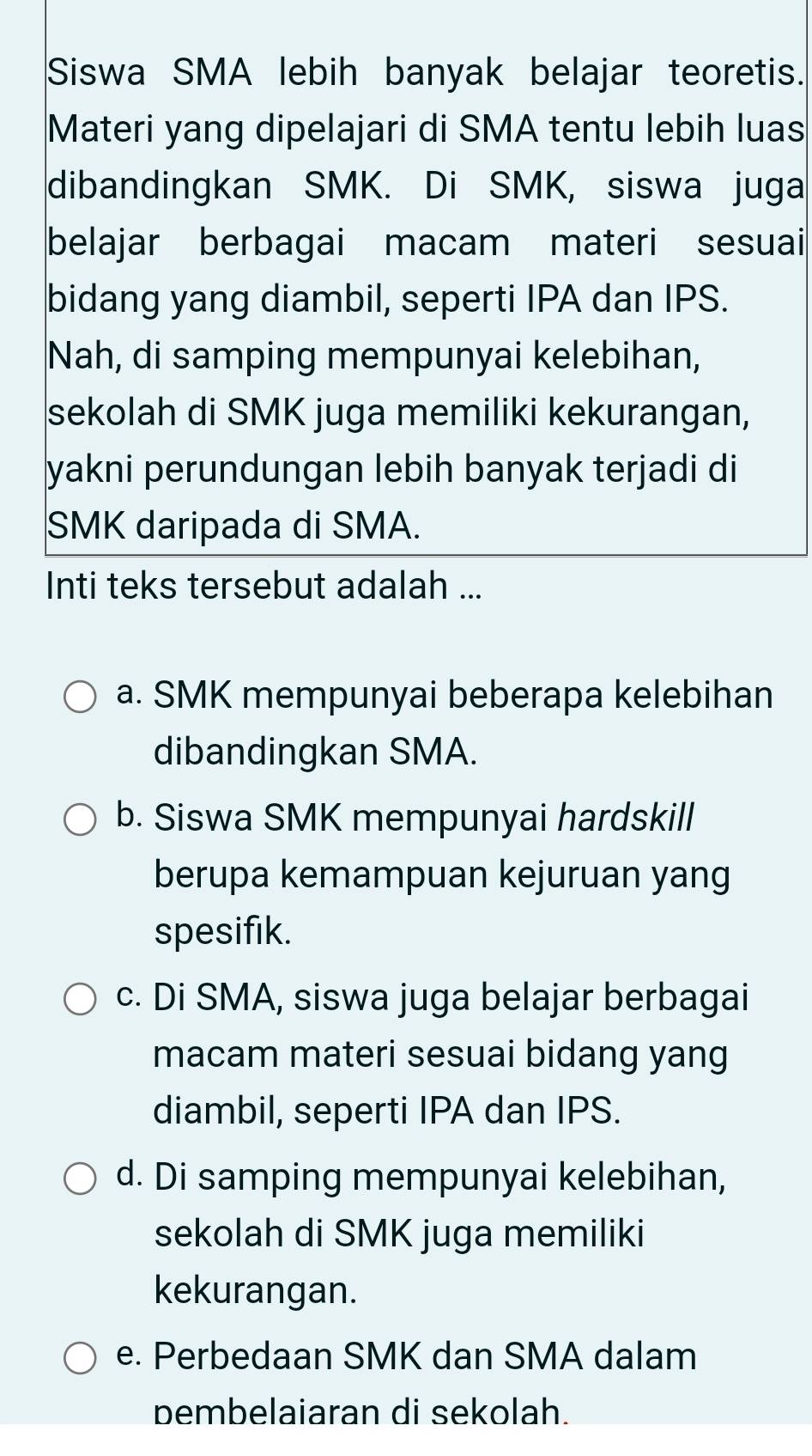 Siswa SMA lebih banyak belajar teoretis.
Materi yang dipelajari di SMA tentu lebih luas
dibandingkan SMK. Di SMK, siswa juga
belajar berbagai macam materi sesuai
bidang yang diambil, seperti IPA dan IPS.
Nah, di samping mempunyai kelebihan,
sekolah di SMK juga memiliki kekurangan,
yakni perundungan lebih banyak terjadi di
SMK daripada di SMA.
Inti teks tersebut adalah ...
a. SMK mempunyai beberapa kelebihan
dibandingkan SMA.
b. Siswa SMK mempunyai hardskill
berupa kemampuan kejuruan yang
spesifik.
c. Di SMA, siswa juga belajar berbagai
macam materi sesuai bidang yang
diambil, seperti IPA dan IPS.
d. Di samping mempunyai kelebihan,
sekolah di SMK juga memiliki
kekurangan.
e. Perbedaan SMK dan SMA dalam
pembelaiaran di sekolah.