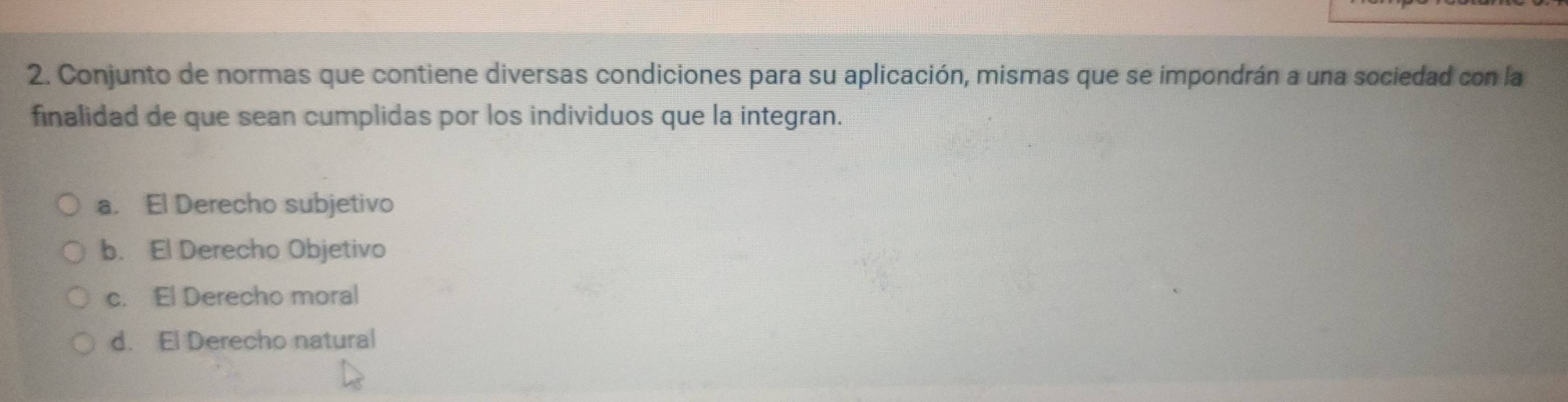 Conjunto de normas que contiene diversas condiciones para su aplicación, mismas que se impondrán a una sociedad con la
finalidad de que sean cumplidas por los individuos que la integran.
a. El Derecho subjetivo
b. El Derecho Objetivo
c. El Derecho moral
d. El Derecho natural