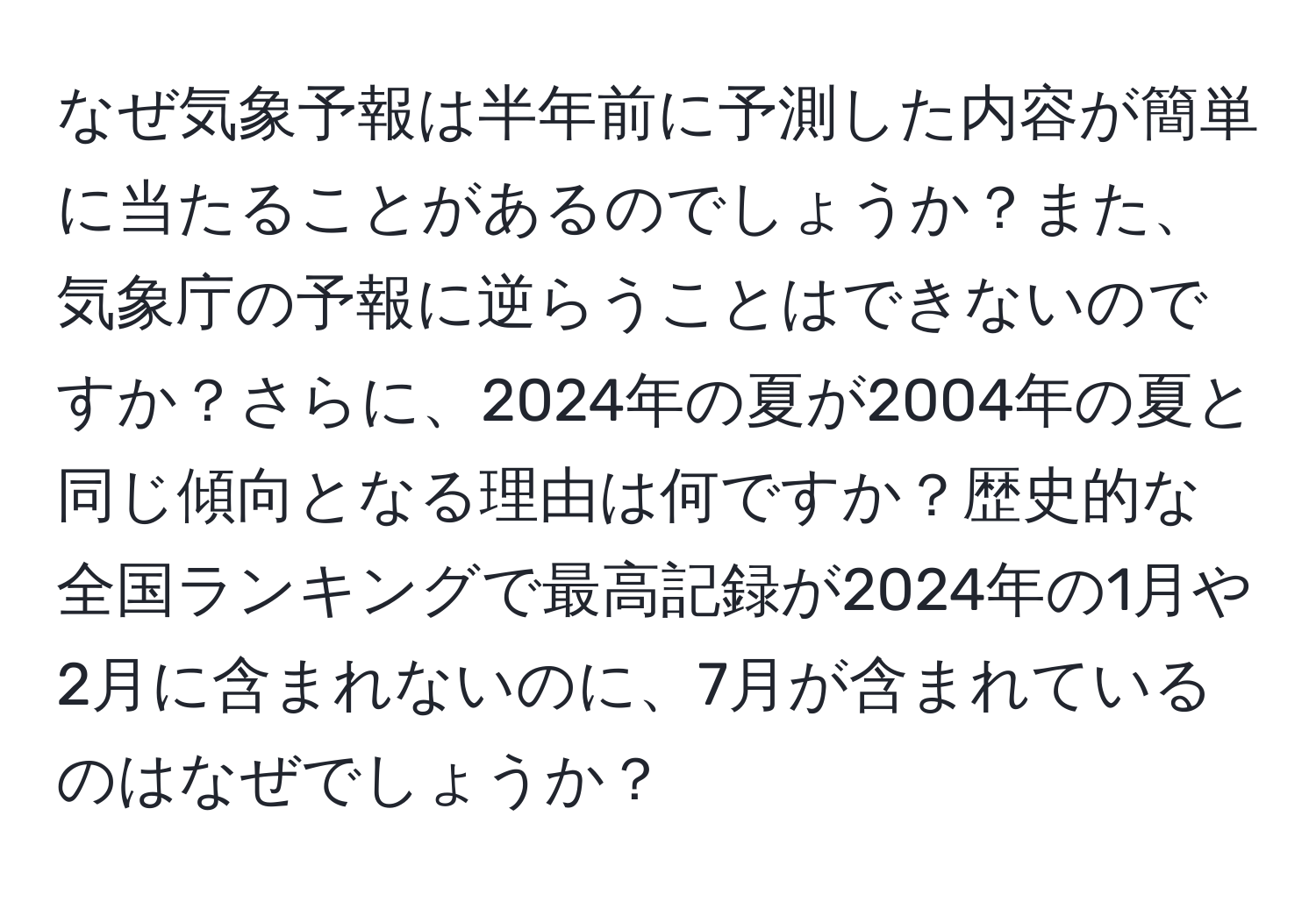 なぜ気象予報は半年前に予測した内容が簡単に当たることがあるのでしょうか？また、気象庁の予報に逆らうことはできないのですか？さらに、2024年の夏が2004年の夏と同じ傾向となる理由は何ですか？歴史的な全国ランキングで最高記録が2024年の1月や2月に含まれないのに、7月が含まれているのはなぜでしょうか？