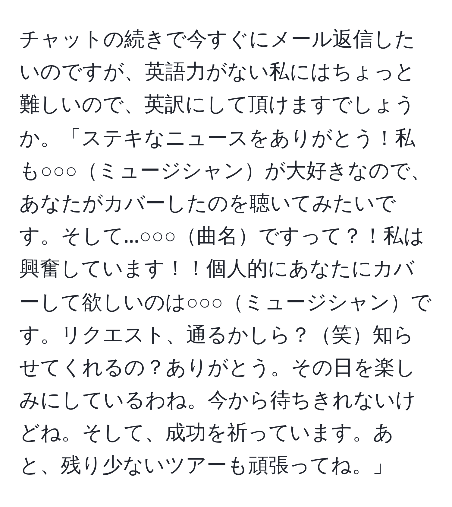 チャットの続きで今すぐにメール返信したいのですが、英語力がない私にはちょっと難しいので、英訳にして頂けますでしょうか。「ステキなニュースをありがとう！私も○○○ミュージシャンが大好きなので、あなたがカバーしたのを聴いてみたいです。そして...○○○曲名ですって？！私は興奮しています！！個人的にあなたにカバーして欲しいのは○○○ミュージシャンです。リクエスト、通るかしら？笑知らせてくれるの？ありがとう。その日を楽しみにしているわね。今から待ちきれないけどね。そして、成功を祈っています。あと、残り少ないツアーも頑張ってね。」