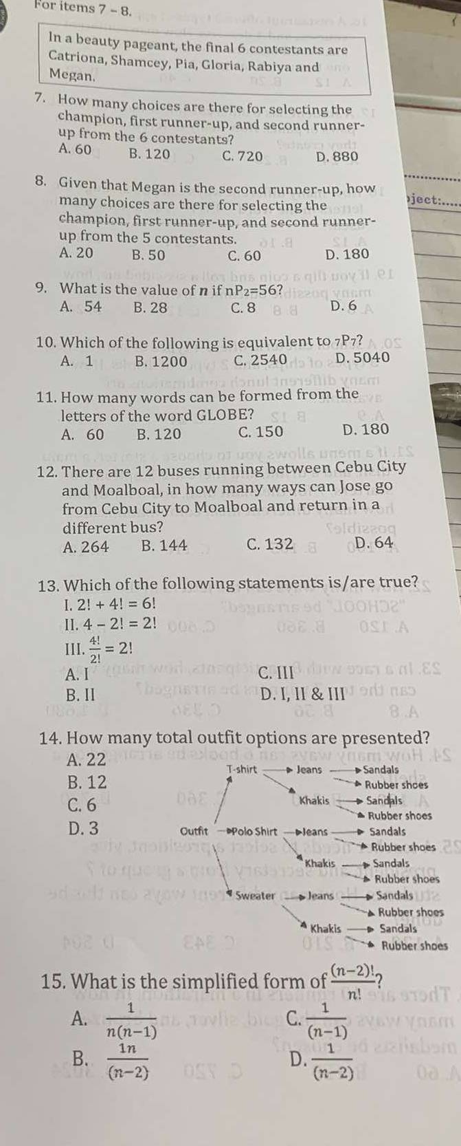 For items 7 - 8.
In a beauty pageant, the final 6 contestants are
Catriona, Shamcey, Pia, Gloria, Rabiya and
Megan.
7. How many choices are there for selecting the
champion, first runner-up, and second runner-
up from the 6 contestants?
A. 60 B. 120 C. 720 D. 880
8. Given that Megan is the second runner-up, how
many choices are there for selecting the
ject:.....
champion, first runner-up, and second runner-
up from the 5 contestants.
A. 20 B. 50 C. 60 D. 180
9. What is the value of n if r P_2=56?
A. 54 B. 28 C. 8 D. 6
10. Which of the following is equivalent to 7P7?
A. 1 B. 1200 C. 2540 D. 5040
11. How many words can be formed from the
letters of the word GLOBE?
A. 60 B. 120 C. 150 D. 180
12. There are 12 buses running between Cebu City
and Moalboal, in how many ways can Jose go
from Cebu City to Moalboal and return in a
different bus?
A. 264 B. 144 C. 132 D. 64
13. Which of the following statements is/are true?
I. 2!+4!=6!
II. 4-2!=2!
III.  4!/2! =2!
A. I C. III
B. II D. I, II & III
14. How many total outfit options are presented?
A. 22  Jeans Sandals
T-shirt
B. 12  Rubber shoes
Khakis
C. 6 Sandals
Rubber shoes
D. 3 Outfit Polo Shirt DJeans Sandals
Rubber shoes
Khakis Sandals
Rubber shoes
Sweater  Jeans Sandals
Rubber shoes
Khakis Sandals
Rubber shoes
15. What is the simplified form of  ((n-2)!)/n!  2
A.  1/n(n-1)   1/(n-1) 
C.
B.  1n/(n-2)   1/(n-2) 
D.