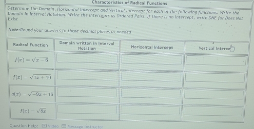 Characteristics of Radical Functions
Détermine the Domain, Horizontal Intercept and Vertical Intercept for each of the following functions. Write the
Domain in Interval Notation. Write the intercepts as Ordered Pairs. If there is no intercept, write DNE for Does Not
Exist
Note:Round your answers to three decimal places as needed
Question Help: ( Video - Messago instructor