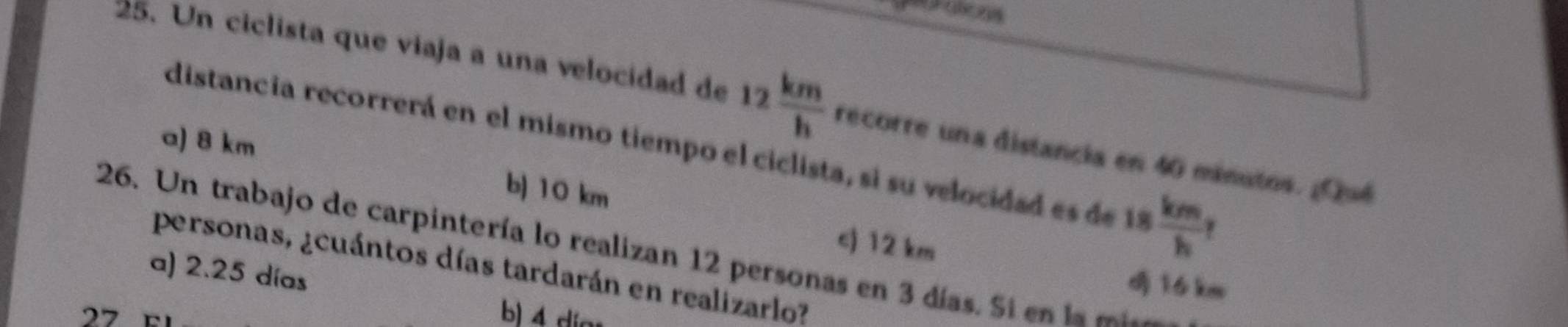 Un ciclista que viaja a una velocidad de 12 km/h  recorre una distancia en 40 minutos. ¿Qué
a) 8 km
distancia recorrerá en el mismo tiempo el ciclista, si su velocidad es de 18 km/h 
b) 10 km
26. Un trabajo de carpintería lo realizan 12 personas en 3 días. l c) 12 km
personas, ¿cuántos días tardarán en realizarlo?
a) 2.25 días
16 km
27
b) 4 día