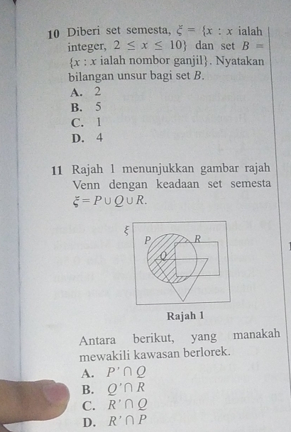 Diberi set semesta, xi = x:x ialah
integer, 2≤ x≤ 10 dan set B=
x : x ialah nombor ganjil. Nyatakan
bilangan unsur bagi set B.
A. 2
B. 5
C. 1
D. 4
11 Rajah 1 menunjukkan gambar rajah
Venn dengan keadaan set semesta
xi =P∪ Q∪ R.
ξ
P R
Rajah 1
Antara berikut, yang manakah
mewakili kawasan berlorek.
A. P'∩ Q
B. Q'∩ R
C. R'∩ Q
D. R'∩ P