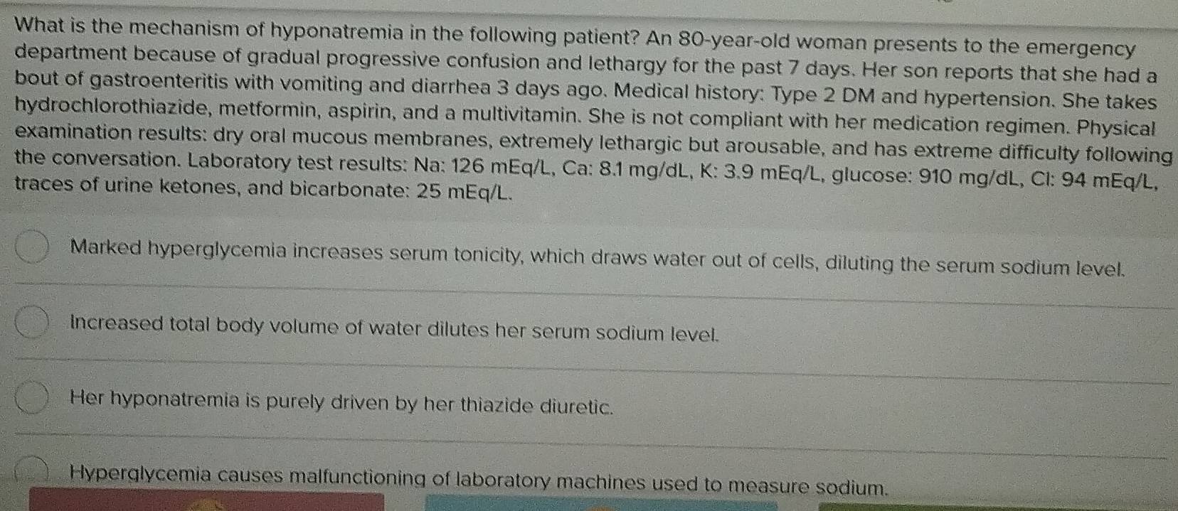 What is the mechanism of hyponatremia in the following patient? An 80-year -old woman presents to the emergency
department because of gradual progressive confusion and lethargy for the past 7 days. Her son reports that she had a
bout of gastroenteritis with vomiting and diarrhea 3 days ago. Medical history: Type 2 DM and hypertension. She takes
hydrochlorothiazide, metformin, aspirin, and a multivitamin. She is not compliant with her medication regimen. Physical
examination results: dry oral mucous membranes, extremely lethargic but arousable, and has extreme difficulty following
the conversation. Laboratory test results: Na: 126 mEq/L, Ca: 8.1 mg/dL, K: 3.9 mEq/L, glucose: 910 mg/dL, Cl: 94 mEq/L,
traces of urine ketones, and bicarbonate: 25 mEq/L.
Marked hyperglycemia increases serum tonicity, which draws water out of cells, diluting the serum sodium level.
Increased total body volume of water dilutes her serum sodium level.
Her hyponatremia is purely driven by her thiazide diuretic.
Hyperglycemia causes malfunctioning of laboratory machines used to measure sodium.