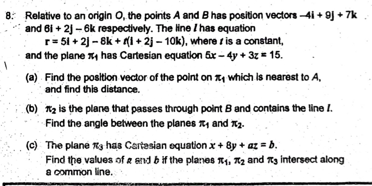 Relative to an origin O, the points A and B has position vectors -4i+9j+7k
and 6i+2j-6k respectively. The line I has equation
r=5i+2j-8k+t(i+2j-10k) , where is a constant, 
and the plane π has Cartesian equation 5x-4y+3z=15. 
(a) Find the position vector of the point on π _1 which is nearest to A, 
and find this distance. 
(b) π _2 is the plane that passes through point B and contains the line 1. 
Find the angle between the planes π _1 and π _2. 
(c) The plane π _3 has Cartesian equation x+8y+az=b. 
Find the values of a and b if the planes π _1, π _2 and π _3 intersect along 
a common line.