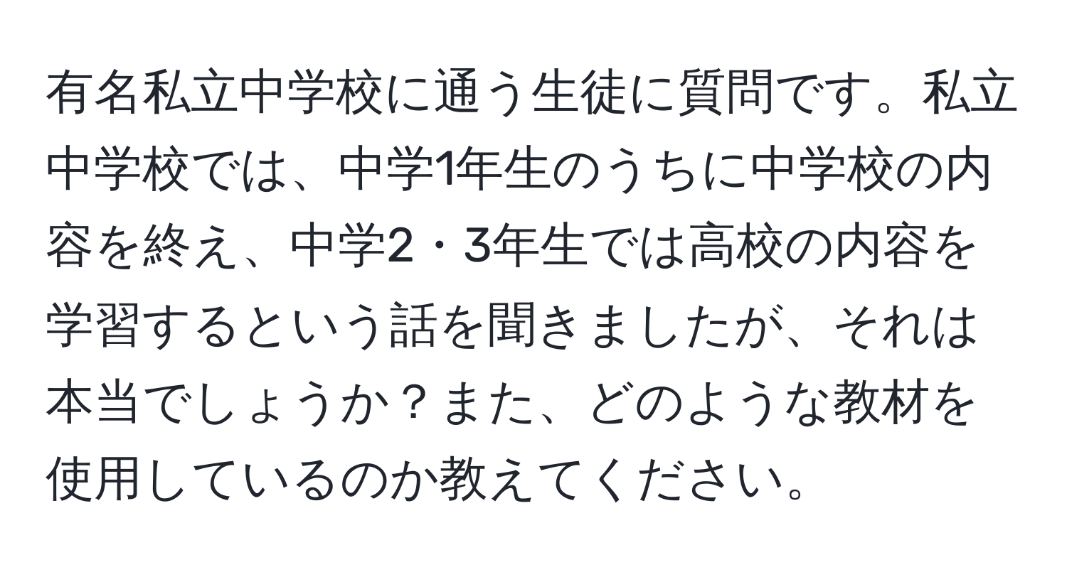 有名私立中学校に通う生徒に質問です。私立中学校では、中学1年生のうちに中学校の内容を終え、中学2・3年生では高校の内容を学習するという話を聞きましたが、それは本当でしょうか？また、どのような教材を使用しているのか教えてください。