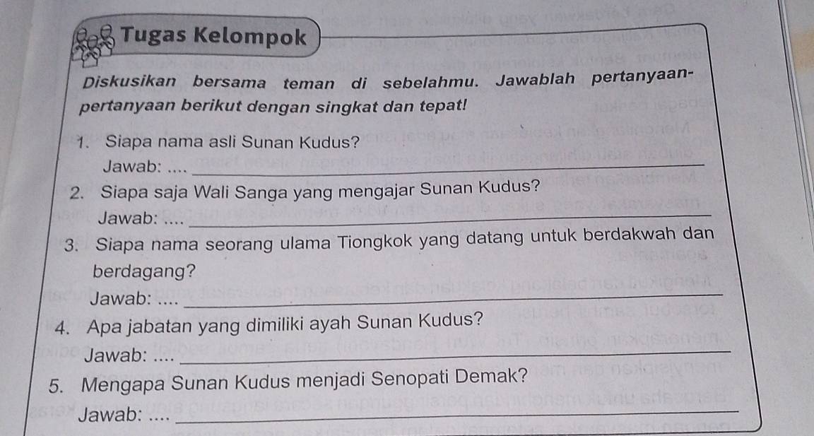 Tugas Kelompok 
Diskusikan bersama teman di sebelahmu. Jawablah pertanyaan- 
pertanyaan berikut dengan singkat dan tepat! 
1. Siapa nama asli Sunan Kudus? 
Jawab:_ 
_ 
2. Siapa saja Wali Sanga yang mengajar Sunan Kudus? 
Jawab: .... 
_ 
3. Siapa nama seorang ulama Tiongkok yang datang untuk berdakwah dan 
berdagang? 
Jawab: .... 
_ 
4. Apa jabatan yang dimiliki ayah Sunan Kudus? 
Jawab: .... 
_ 
5. Mengapa Sunan Kudus menjadi Senopati Demak? 
Jawab: .... 
_