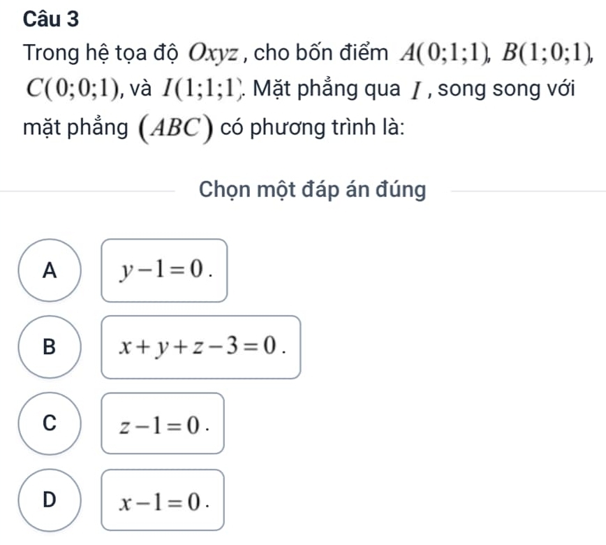 Trong hệ tọa độ Oxyz , cho bốn điểm A(0;1;1), B(1;0;1),
C(0;0;1) , và I(1;1;1) ). Mặt phẳng qua / , song song với
mặt phẳng (ABC) có phương trình là:
Chọn một đáp án đúng
A y-1=0.
B x+y+z-3=0.
C z-1=0.
D x-1=0.