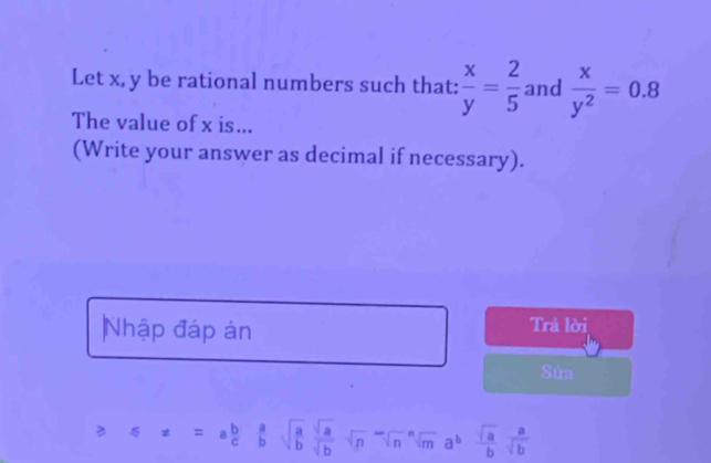 Let x, y be rational numbers such that:  x/y = 2/5  and  x/y^2 =0.8
The value of x is... 
(Write your answer as decimal if necessary). 
Nhập đáp án Trả lời 
Sửa 
B x=a b/c  a/b sqrt(frac a)b sqrt(a)/sqrt(b) sqrt n^(-sqrt()sqrt [n]m)a^b sqrt(a)/b  a/sqrt(b) 